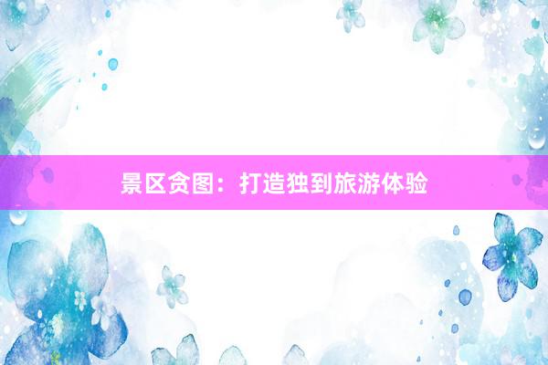 景区贪图：打造独到旅游体验